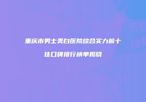 重庆市男士美白医院综合实力前十佳口碑排行榜单揭晓