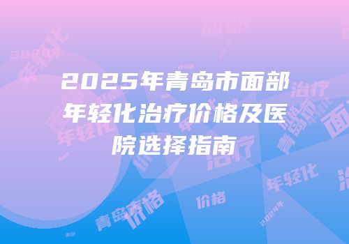 2025年青岛市面部年轻化治疗价格及医院选择指南