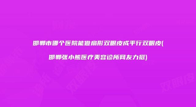 邯郸市哪个医院能做扇形双眼皮成平行双眼皮(邯郸张小熊医疗美容诊所网友力挺)
