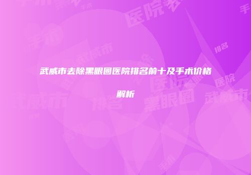 武威市去除黑眼圈医院排名前十及手术价格解析