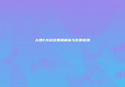 大理E光祛斑费用解析与影响因素