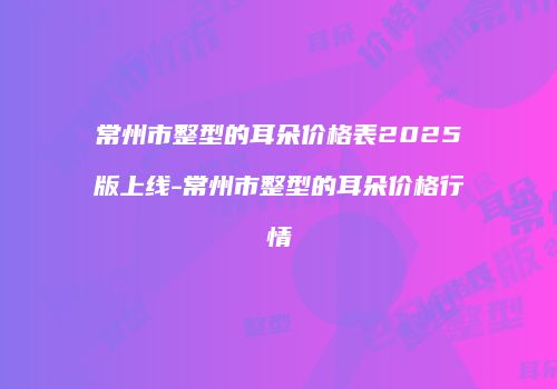 常州市整型的耳朵价格表2025版上线-常州市整型的耳朵价格行情