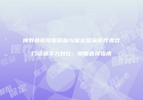 博野县医院整形科与保定熙朵医疗美容门诊部实力对比：明智选择指南