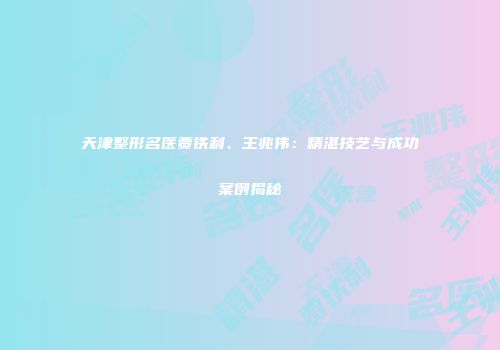 天津整形名医贾铁利、王兆伟：精湛技艺与成功案例揭秘
