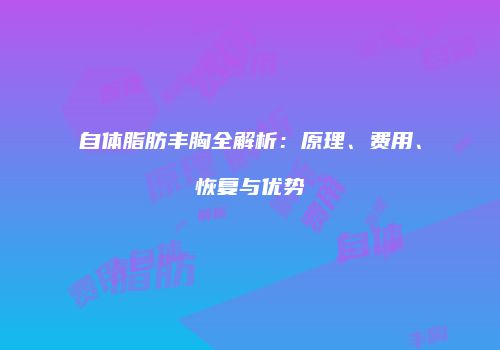 自体脂肪丰胸全解析：原理、费用、恢复与优势
