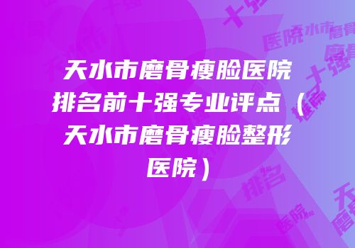 天水市磨骨瘦脸医院排名前十强专业评点（天水市磨骨瘦脸整形医院）
