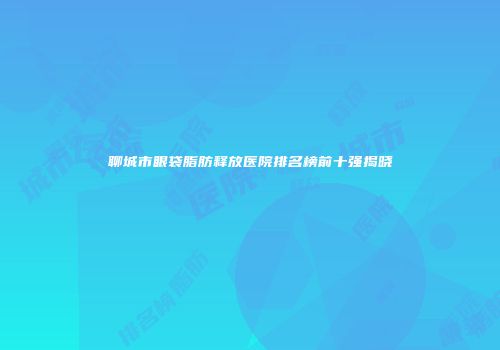 聊城市眼袋脂肪释放医院排名榜前十强揭晓