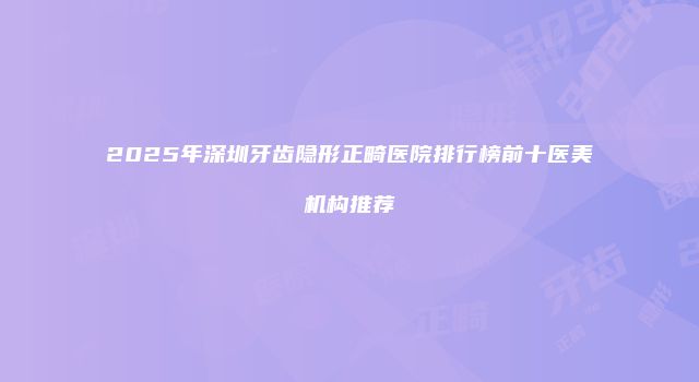 2025年深圳牙齿隐形正畸医院排行榜前十医美机构推荐