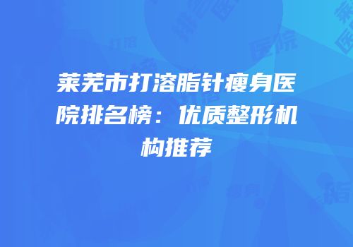 莱芜市打溶脂针瘦身医院排名榜：优质整形机构推荐