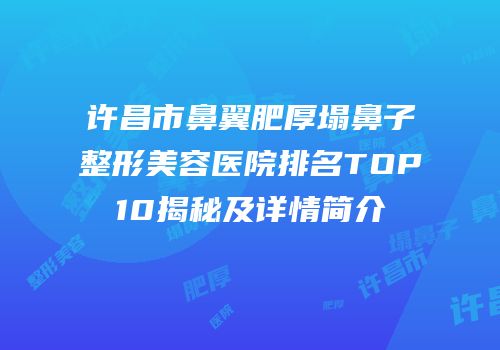 许昌市鼻翼肥厚塌鼻子整形美容医院排名TOP10揭秘及详情简介