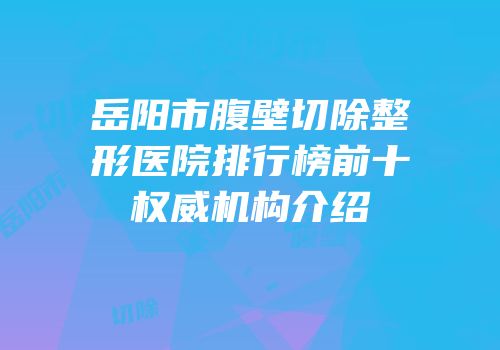 岳阳市腹壁切除整形医院排行榜前十权威机构介绍