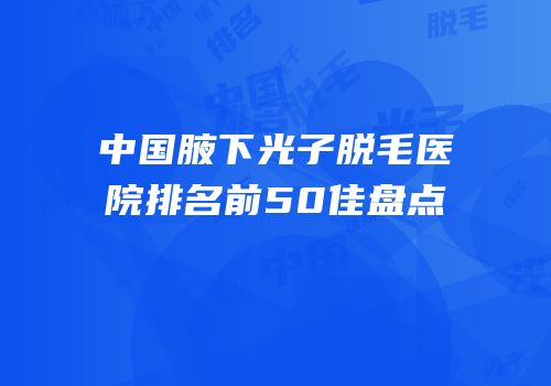 中国腋下光子脱毛医院排名前50佳盘点
