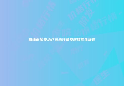 盘锦市脱发治疗价格行情及医院医生推荐