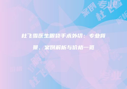 杜飞雪医生眼袋手术外切：专业背景、案例解析与价格一览