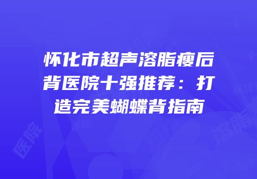 怀化市超声溶脂瘦后背医院十强推荐：打造完美蝴蝶背指南