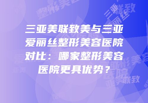 三亚美联致美与三亚爱丽丝整形美容医院对比：哪家整形美容医院更具优势？