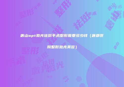 唐山opt激光祛斑手术整形需要多少钱（唐都医院整形激光美容）