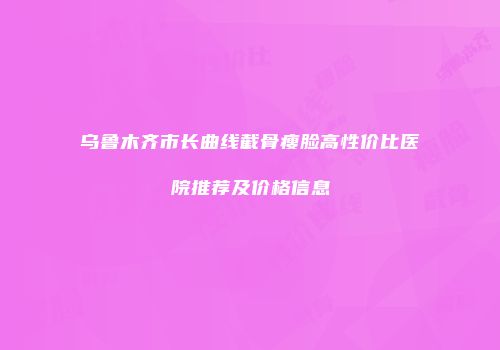 乌鲁木齐市长曲线截骨瘦脸高性价比医院推荐及价格信息