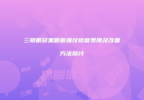 三明眼袋黑眼圈细纹修复费用及改善方法探讨