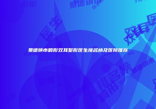 景德镇市畸形双耳整形医生排名榜及医院推荐