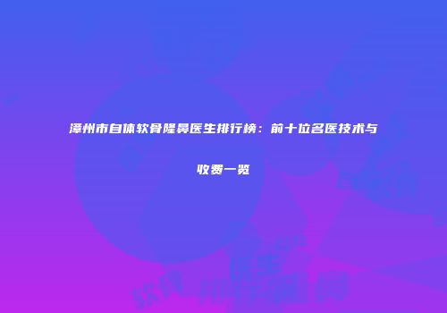 漳州市自体软骨隆鼻医生排行榜：前十位名医技术与收费一览