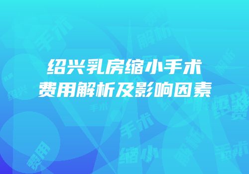绍兴乳房缩小手术费用解析及影响因素