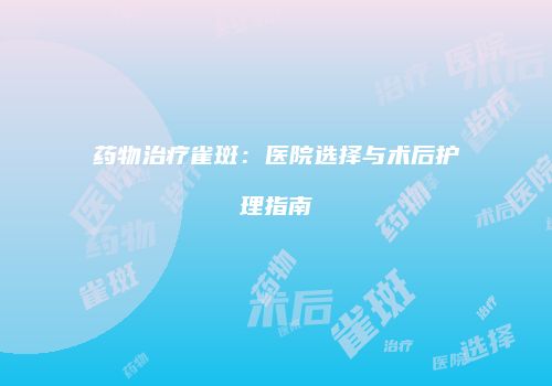 药物治疗雀斑：医院选择与术后护理指南