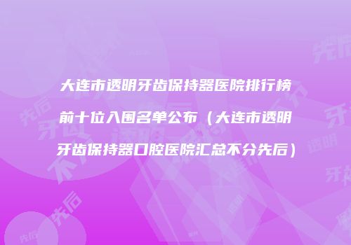 大连市透明牙齿保持器医院排行榜前十位入围名单公布（大连市透明牙齿保持器口腔医院汇总不分先后）