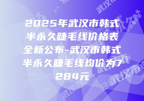 2025年武汉市韩式半永久睫毛线价格表全新公布-武汉市韩式半永久睫毛线均价为7284元
