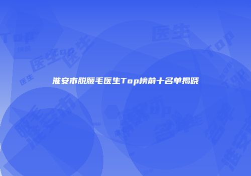 淮安市脱腋毛医生Top榜前十名单揭晓