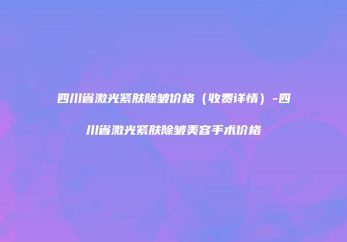 四川省激光紧肤除皱价格（收费详情）-四川省激光紧肤除皱美容手术价格