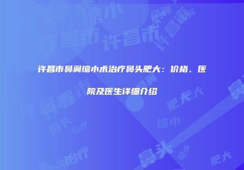 许昌市鼻翼缩小术治疗鼻头肥大：价格、医院及医生详细介绍