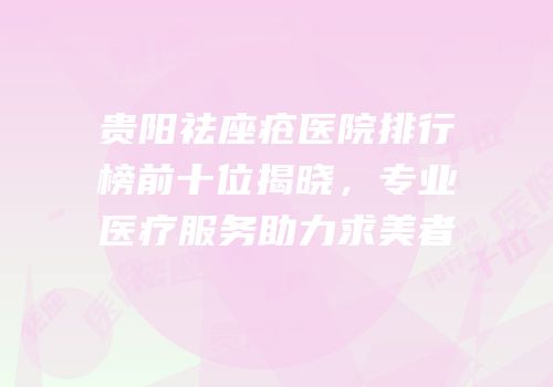 贵阳祛座疮医院排行榜前十位揭晓，专业医疗服务助力求美者