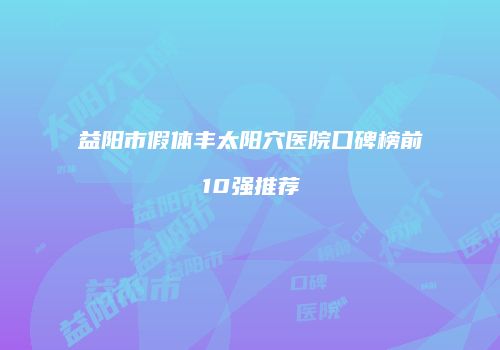 益阳市假体丰太阳穴医院口碑榜前10强推荐