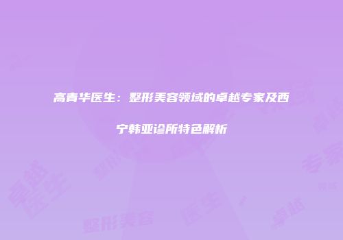 高青华医生：整形美容领域的卓越专家及西宁韩亚诊所特色解析