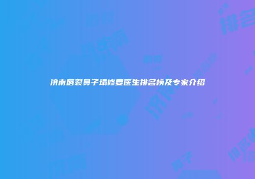 济南唇裂鼻子塌修复医生排名榜及专家介绍