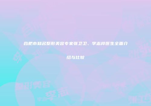 合肥市知名整形美容专家张卫卫、李志桦医生全面介绍与比较