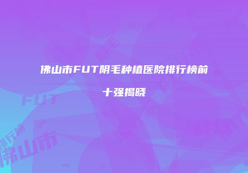 佛山市FUT阴毛种植医院排行榜前十强揭晓