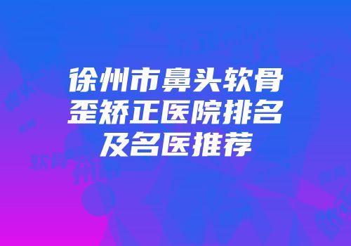 徐州市鼻头软骨歪矫正医院排名及名医推荐