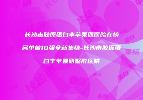 长沙市胶原蛋白丰苹果肌医院在榜名单前10强全新集结-长沙市胶原蛋白丰苹果肌整形医院