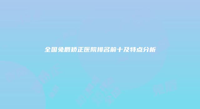 全国兔唇矫正医院排名前十及特点分析