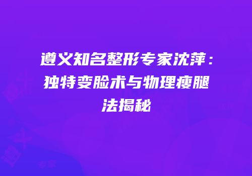 遵义知名整形专家沈萍：独特变脸术与物理瘦腿法揭秘