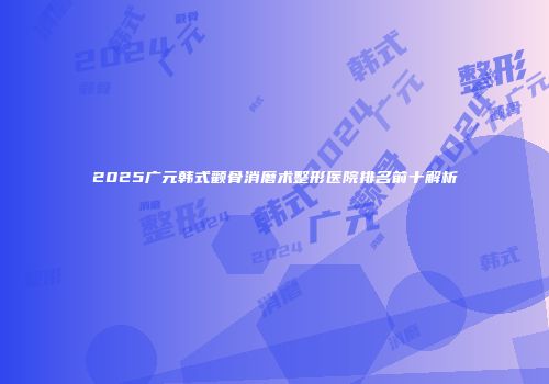 2025广元韩式颧骨消磨术整形医院排名前十解析
