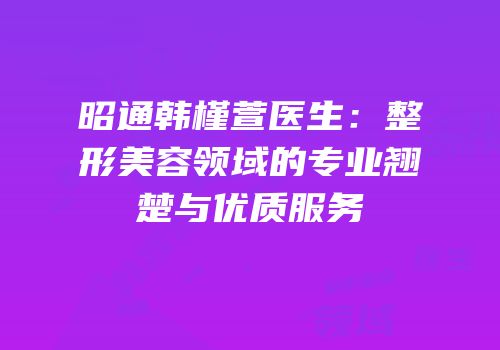昭通韩槿萱医生：整形美容领域的专业翘楚与优质服务