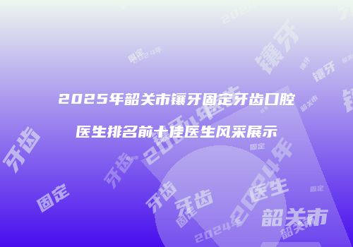 2025年韶关市镶牙固定牙齿口腔医生排名前十佳医生风采展示