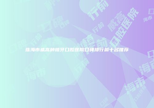 珠海市威高种植牙口腔医院口碑排行前十名推荐