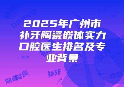 2025年广州市补牙陶瓷嵌体实力口腔医生排名及专业背景