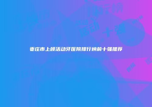 枣庄市上颌活动牙医院排行榜前十强推荐