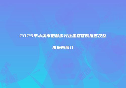 2025年本溪市面部激光祛黑痣医院排名及整形医院简介