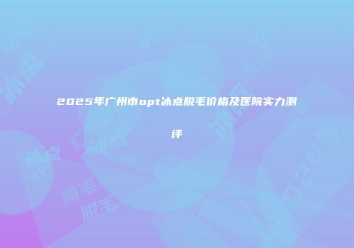 2025年广州市opt冰点脱毛价格及医院实力测评